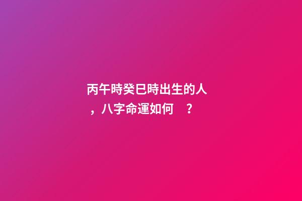 丙午時癸巳時出生的人，八字命運如何？